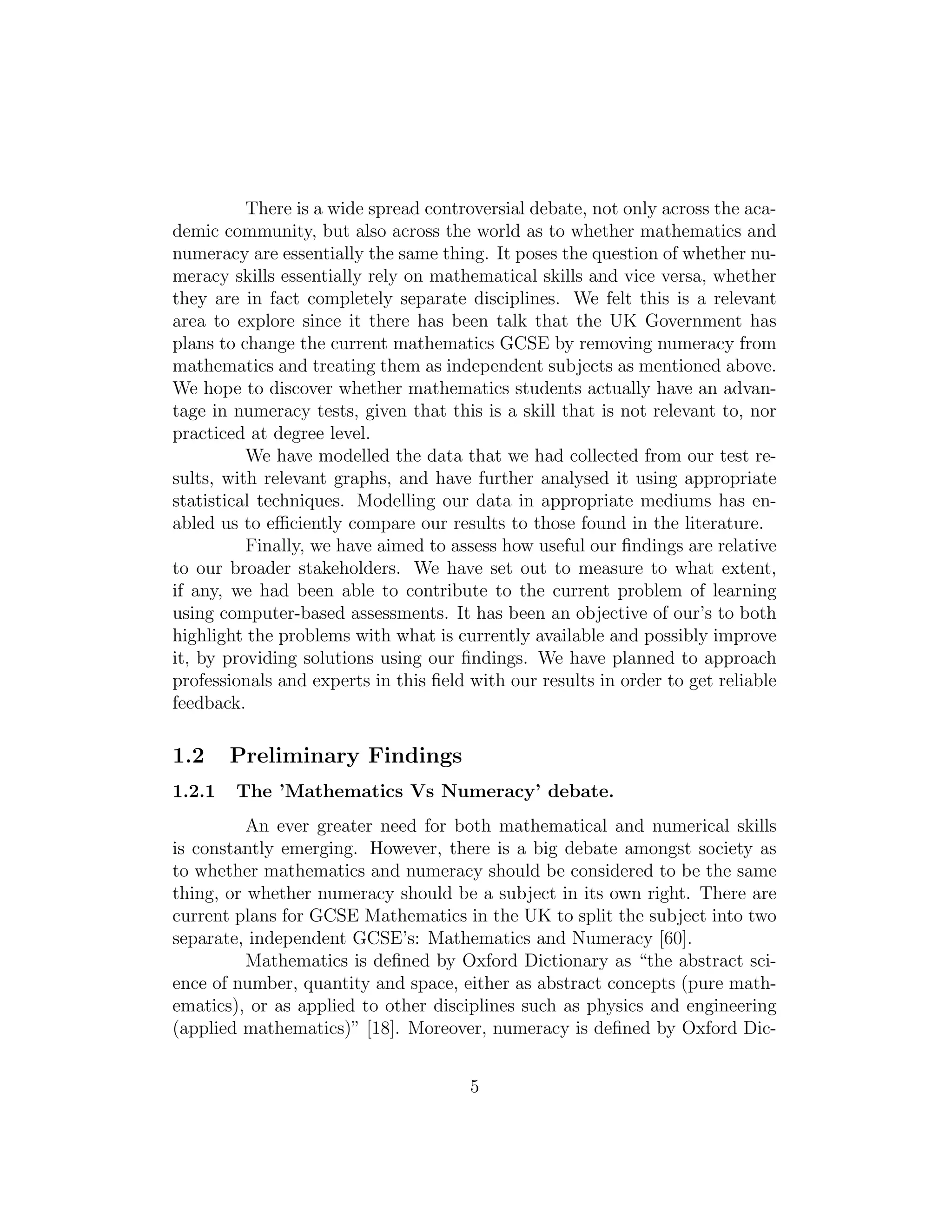 There is a wide spread controversial debate, not only across the aca-
demic community, but also across the world as to whether mathematics and
numeracy are essentially the same thing. It poses the question of whether nu-
meracy skills essentially rely on mathematical skills and vice versa, whether
they are in fact completely separate disciplines. We felt this is a relevant
area to explore since it there has been talk that the UK Government has
plans to change the current mathematics GCSE by removing numeracy from
mathematics and treating them as independent subjects as mentioned above.
We hope to discover whether mathematics students actually have an advan-
tage in numeracy tests, given that this is a skill that is not relevant to, nor
practiced at degree level.
We have modelled the data that we had collected from our test re-
sults, with relevant graphs, and have further analysed it using appropriate
statistical techniques. Modelling our data in appropriate mediums has en-
abled us to eﬃciently compare our results to those found in the literature.
Finally, we have aimed to assess how useful our ﬁndings are relative
to our broader stakeholders. We have set out to measure to what extent,
if any, we had been able to contribute to the current problem of learning
using computer-based assessments. It has been an objective of our’s to both
highlight the problems with what is currently available and possibly improve
it, by providing solutions using our ﬁndings. We have planned to approach
professionals and experts in this ﬁeld with our results in order to get reliable
feedback.
1.2 Preliminary Findings
1.2.1 The ’Mathematics Vs Numeracy’ debate.
An ever greater need for both mathematical and numerical skills
is constantly emerging. However, there is a big debate amongst society as
to whether mathematics and numeracy should be considered to be the same
thing, or whether numeracy should be a subject in its own right. There are
current plans for GCSE Mathematics in the UK to split the subject into two
separate, independent GCSE’s: Mathematics and Numeracy [60].
Mathematics is deﬁned by Oxford Dictionary as “the abstract sci-
ence of number, quantity and space, either as abstract concepts (pure math-
ematics), or as applied to other disciplines such as physics and engineering
(applied mathematics)” [18]. Moreover, numeracy is deﬁned by Oxford Dic-
5
 