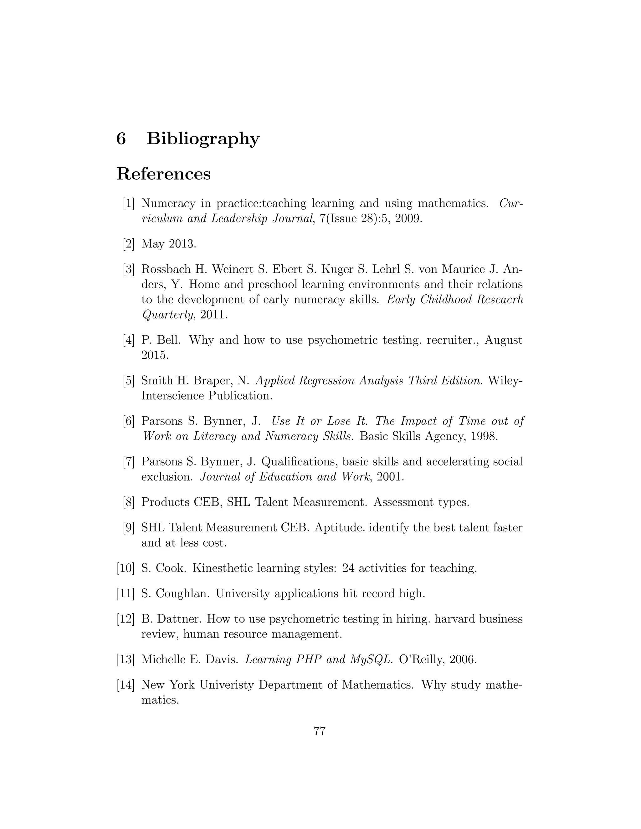 6 Bibliography
References
[1] Numeracy in practice:teaching learning and using mathematics. Cur-
riculum and Leadership Journal, 7(Issue 28):5, 2009.
[2] May 2013.
[3] Rossbach H. Weinert S. Ebert S. Kuger S. Lehrl S. von Maurice J. An-
ders, Y. Home and preschool learning environments and their relations
to the development of early numeracy skills. Early Childhood Reseacrh
Quarterly, 2011.
[4] P. Bell. Why and how to use psychometric testing. recruiter., August
2015.
[5] Smith H. Braper, N. Applied Regression Analysis Third Edition. Wiley-
Interscience Publication.
[6] Parsons S. Bynner, J. Use It or Lose It. The Impact of Time out of
Work on Literacy and Numeracy Skills. Basic Skills Agency, 1998.
[7] Parsons S. Bynner, J. Qualiﬁcations, basic skills and accelerating social
exclusion. Journal of Education and Work, 2001.
[8] Products CEB, SHL Talent Measurement. Assessment types.
[9] SHL Talent Measurement CEB. Aptitude. identify the best talent faster
and at less cost.
[10] S. Cook. Kinesthetic learning styles: 24 activities for teaching.
[11] S. Coughlan. University applications hit record high.
[12] B. Dattner. How to use psychometric testing in hiring. harvard business
review, human resource management.
[13] Michelle E. Davis. Learning PHP and MySQL. O’Reilly, 2006.
[14] New York Univeristy Department of Mathematics. Why study mathe-
matics.
77
 