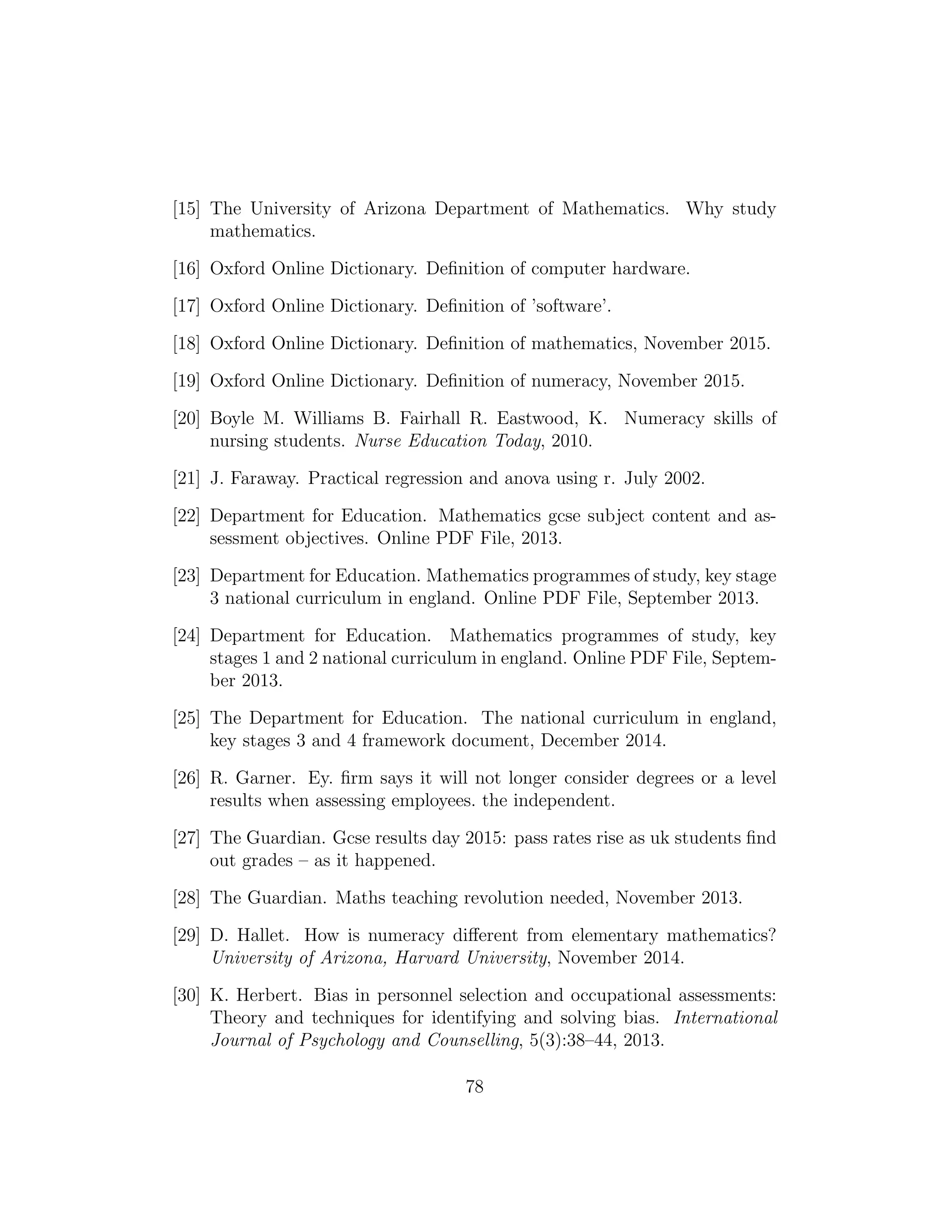 [15] The University of Arizona Department of Mathematics. Why study
mathematics.
[16] Oxford Online Dictionary. Deﬁnition of computer hardware.
[17] Oxford Online Dictionary. Deﬁnition of ’software’.
[18] Oxford Online Dictionary. Deﬁnition of mathematics, November 2015.
[19] Oxford Online Dictionary. Deﬁnition of numeracy, November 2015.
[20] Boyle M. Williams B. Fairhall R. Eastwood, K. Numeracy skills of
nursing students. Nurse Education Today, 2010.
[21] J. Faraway. Practical regression and anova using r. July 2002.
[22] Department for Education. Mathematics gcse subject content and as-
sessment objectives. Online PDF File, 2013.
[23] Department for Education. Mathematics programmes of study, key stage
3 national curriculum in england. Online PDF File, September 2013.
[24] Department for Education. Mathematics programmes of study, key
stages 1 and 2 national curriculum in england. Online PDF File, Septem-
ber 2013.
[25] The Department for Education. The national curriculum in england,
key stages 3 and 4 framework document, December 2014.
[26] R. Garner. Ey. ﬁrm says it will not longer consider degrees or a level
results when assessing employees. the independent.
[27] The Guardian. Gcse results day 2015: pass rates rise as uk students ﬁnd
out grades – as it happened.
[28] The Guardian. Maths teaching revolution needed, November 2013.
[29] D. Hallet. How is numeracy diﬀerent from elementary mathematics?
University of Arizona, Harvard University, November 2014.
[30] K. Herbert. Bias in personnel selection and occupational assessments:
Theory and techniques for identifying and solving bias. International
Journal of Psychology and Counselling, 5(3):38–44, 2013.
78
 