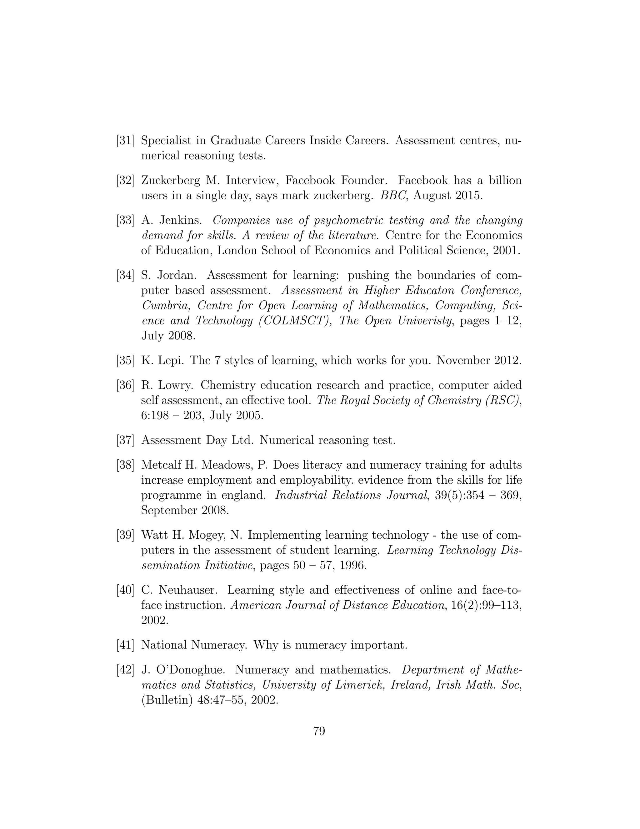 [31] Specialist in Graduate Careers Inside Careers. Assessment centres, nu-
merical reasoning tests.
[32] Zuckerberg M. Interview, Facebook Founder. Facebook has a billion
users in a single day, says mark zuckerberg. BBC, August 2015.
[33] A. Jenkins. Companies use of psychometric testing and the changing
demand for skills. A review of the literature. Centre for the Economics
of Education, London School of Economics and Political Science, 2001.
[34] S. Jordan. Assessment for learning: pushing the boundaries of com-
puter based assessment. Assessment in Higher Educaton Conference,
Cumbria, Centre for Open Learning of Mathematics, Computing, Sci-
ence and Technology (COLMSCT), The Open Univeristy, pages 1–12,
July 2008.
[35] K. Lepi. The 7 styles of learning, which works for you. November 2012.
[36] R. Lowry. Chemistry education research and practice, computer aided
self assessment, an eﬀective tool. The Royal Society of Chemistry (RSC),
6:198 – 203, July 2005.
[37] Assessment Day Ltd. Numerical reasoning test.
[38] Metcalf H. Meadows, P. Does literacy and numeracy training for adults
increase employment and employability. evidence from the skills for life
programme in england. Industrial Relations Journal, 39(5):354 – 369,
September 2008.
[39] Watt H. Mogey, N. Implementing learning technology - the use of com-
puters in the assessment of student learning. Learning Technology Dis-
semination Initiative, pages 50 – 57, 1996.
[40] C. Neuhauser. Learning style and eﬀectiveness of online and face-to-
face instruction. American Journal of Distance Education, 16(2):99–113,
2002.
[41] National Numeracy. Why is numeracy important.
[42] J. O’Donoghue. Numeracy and mathematics. Department of Mathe-
matics and Statistics, University of Limerick, Ireland, Irish Math. Soc,
(Bulletin) 48:47–55, 2002.
79
 