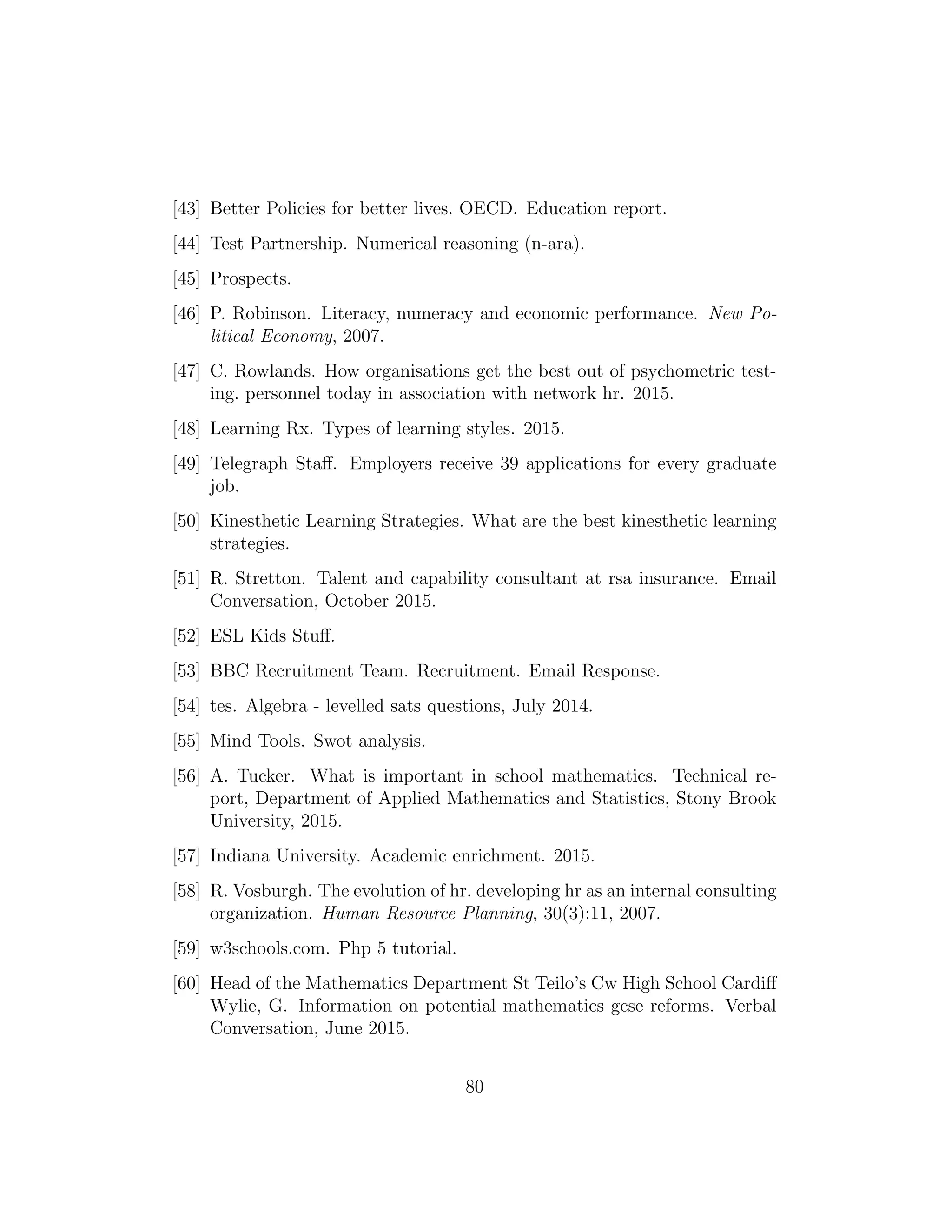[43] Better Policies for better lives. OECD. Education report.
[44] Test Partnership. Numerical reasoning (n-ara).
[45] Prospects.
[46] P. Robinson. Literacy, numeracy and economic performance. New Po-
litical Economy, 2007.
[47] C. Rowlands. How organisations get the best out of psychometric test-
ing. personnel today in association with network hr. 2015.
[48] Learning Rx. Types of learning styles. 2015.
[49] Telegraph Staﬀ. Employers receive 39 applications for every graduate
job.
[50] Kinesthetic Learning Strategies. What are the best kinesthetic learning
strategies.
[51] R. Stretton. Talent and capability consultant at rsa insurance. Email
Conversation, October 2015.
[52] ESL Kids Stuﬀ.
[53] BBC Recruitment Team. Recruitment. Email Response.
[54] tes. Algebra - levelled sats questions, July 2014.
[55] Mind Tools. Swot analysis.
[56] A. Tucker. What is important in school mathematics. Technical re-
port, Department of Applied Mathematics and Statistics, Stony Brook
University, 2015.
[57] Indiana University. Academic enrichment. 2015.
[58] R. Vosburgh. The evolution of hr. developing hr as an internal consulting
organization. Human Resource Planning, 30(3):11, 2007.
[59] w3schools.com. Php 5 tutorial.
[60] Head of the Mathematics Department St Teilo’s Cw High School Cardiﬀ
Wylie, G. Information on potential mathematics gcse reforms. Verbal
Conversation, June 2015.
80
 