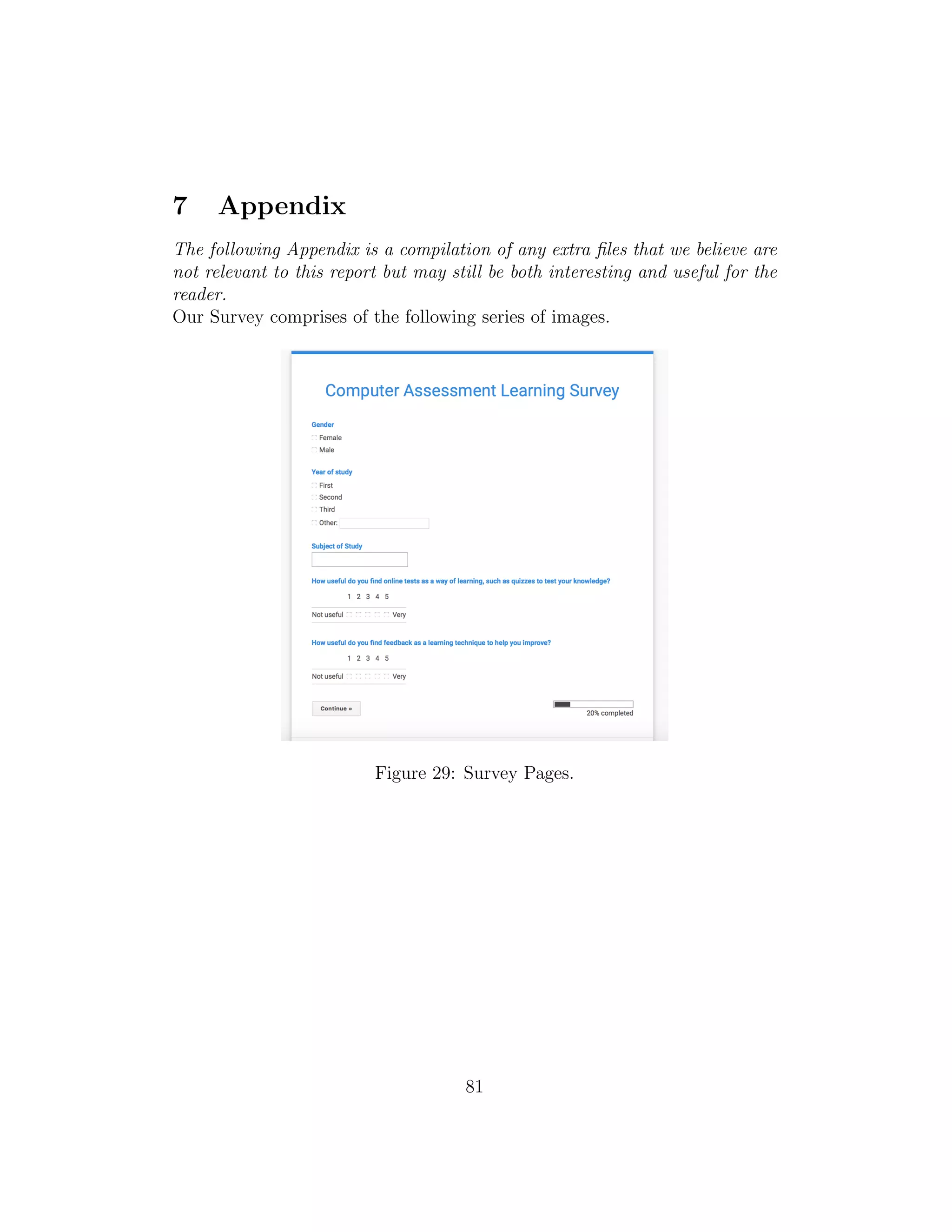 7 Appendix
The following Appendix is a compilation of any extra ﬁles that we believe are
not relevant to this report but may still be both interesting and useful for the
reader.
Our Survey comprises of the following series of images.
Figure 29: Survey Pages.
81
 