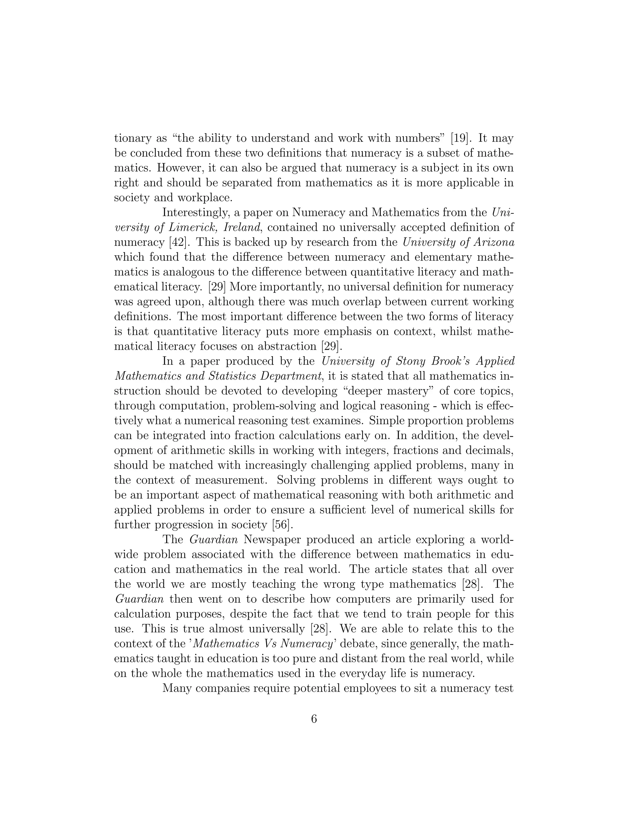 tionary as “the ability to understand and work with numbers” [19]. It may
be concluded from these two deﬁnitions that numeracy is a subset of mathe-
matics. However, it can also be argued that numeracy is a subject in its own
right and should be separated from mathematics as it is more applicable in
society and workplace.
Interestingly, a paper on Numeracy and Mathematics from the Uni-
versity of Limerick, Ireland, contained no universally accepted deﬁnition of
numeracy [42]. This is backed up by research from the University of Arizona
which found that the diﬀerence between numeracy and elementary mathe-
matics is analogous to the diﬀerence between quantitative literacy and math-
ematical literacy. [29] More importantly, no universal deﬁnition for numeracy
was agreed upon, although there was much overlap between current working
deﬁnitions. The most important diﬀerence between the two forms of literacy
is that quantitative literacy puts more emphasis on context, whilst mathe-
matical literacy focuses on abstraction [29].
In a paper produced by the University of Stony Brook’s Applied
Mathematics and Statistics Department, it is stated that all mathematics in-
struction should be devoted to developing “deeper mastery” of core topics,
through computation, problem-solving and logical reasoning - which is eﬀec-
tively what a numerical reasoning test examines. Simple proportion problems
can be integrated into fraction calculations early on. In addition, the devel-
opment of arithmetic skills in working with integers, fractions and decimals,
should be matched with increasingly challenging applied problems, many in
the context of measurement. Solving problems in diﬀerent ways ought to
be an important aspect of mathematical reasoning with both arithmetic and
applied problems in order to ensure a suﬃcient level of numerical skills for
further progression in society [56].
The Guardian Newspaper produced an article exploring a world-
wide problem associated with the diﬀerence between mathematics in edu-
cation and mathematics in the real world. The article states that all over
the world we are mostly teaching the wrong type mathematics [28]. The
Guardian then went on to describe how computers are primarily used for
calculation purposes, despite the fact that we tend to train people for this
use. This is true almost universally [28]. We are able to relate this to the
context of the ’Mathematics Vs Numeracy’ debate, since generally, the math-
ematics taught in education is too pure and distant from the real world, while
on the whole the mathematics used in the everyday life is numeracy.
Many companies require potential employees to sit a numeracy test
6
 