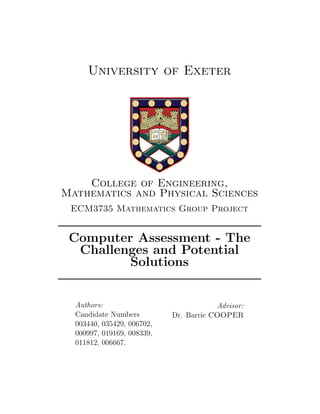 University of Exeter
College of Engineering,
Mathematics and Physical Sciences
ECM3735 Mathematics Group Project
Computer Assessment - The
Challenges and Potential
Solutions
Authors:
Candidate Numbers
003440, 035429, 006702,
000997, 019169, 008339,
011812, 006667.
Advisor:
Dr. Barrie COOPER
 