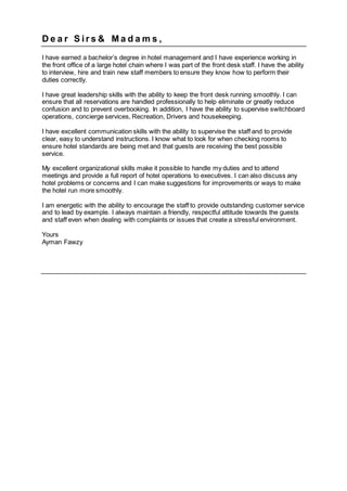 D e a r S ir s & M a d a m s ,
I have earned a bachelor’s degree in hotel management and I have experience working in
the front office of a large hotel chain where I was part of the front desk staff. I have the ability
to interview, hire and train new staff members to ensure they know how to perform their
duties correctly.
I have great leadership skills with the ability to keep the front desk running smoothly. I can
ensure that all reservations are handled professionally to help eliminate or greatly reduce
confusion and to prevent overbooking. In addition, I have the ability to supervise switchboard
operations, concierge services, Recreation, Drivers and housekeeping.
I have excellent communication skills with the ability to supervise the staff and to provide
clear, easy to understand instructions. I know what to look for when checking rooms to
ensure hotel standards are being met and that guests are receiving the best possible
service.
My excellent organizational skills make it possible to handle my duties and to attend
meetings and provide a full report of hotel operations to executives. I can also discuss any
hotel problems or concerns and I can make suggestions for improvements or ways to make
the hotel run more smoothly.
I am energetic with the ability to encourage the staff to provide outstanding customer service
and to lead by example. I always maintain a friendly, respectful attitude towards the guests
and staff even when dealing with complaints or issues that create a stressful environment.
Yours
Ayman Fawzy
 