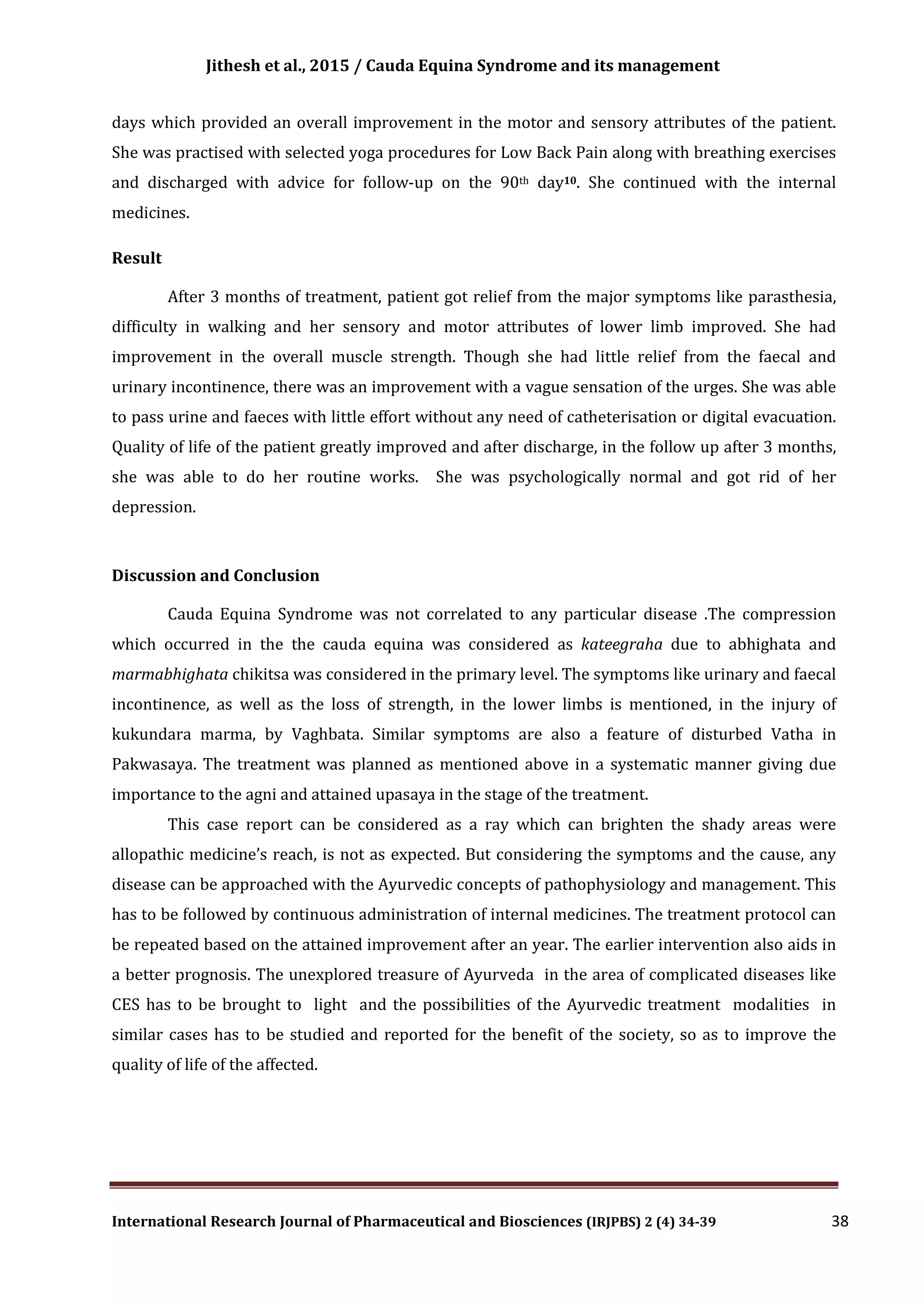 Jithesh et al., 2015 / Cauda Equina Syndrome and its management
International Research Journal of Pharmaceutical and Biosciences (IRJPBS) 2 (4) 34-39 38
days which provided an overall improvement in the motor and sensory attributes of the patient.
She was practised with selected yoga procedures for Low Back Pain along with breathing exercises
and discharged with advice for follow-up on the 90th day10. She continued with the internal
medicines.
Result
After 3 months of treatment, patient got relief from the major symptoms like parasthesia,
difficulty in walking and her sensory and motor attributes of lower limb improved. She had
improvement in the overall muscle strength. Though she had little relief from the faecal and
urinary incontinence, there was an improvement with a vague sensation of the urges. She was able
to pass urine and faeces with little effort without any need of catheterisation or digital evacuation.
Quality of life of the patient greatly improved and after discharge, in the follow up after 3 months,
she was able to do her routine works. She was psychologically normal and got rid of her
depression.
Discussion and Conclusion
Cauda Equina Syndrome was not correlated to any particular disease .The compression
which occurred in the the cauda equina was considered as kateegraha due to abhighata and
marmabhighata chikitsa was considered in the primary level. The symptoms like urinary and faecal
incontinence, as well as the loss of strength, in the lower limbs is mentioned, in the injury of
kukundara marma, by Vaghbata. Similar symptoms are also a feature of disturbed Vatha in
Pakwasaya. The treatment was planned as mentioned above in a systematic manner giving due
importance to the agni and attained upasaya in the stage of the treatment.
This case report can be considered as a ray which can brighten the shady areas were
allopathic medicine’s reach, is not as expected. But considering the symptoms and the cause, any
disease can be approached with the Ayurvedic concepts of pathophysiology and management. This
has to be followed by continuous administration of internal medicines. The treatment protocol can
be repeated based on the attained improvement after an year. The earlier intervention also aids in
a better prognosis. The unexplored treasure of Ayurveda in the area of complicated diseases like
CES has to be brought to light and the possibilities of the Ayurvedic treatment modalities in
similar cases has to be studied and reported for the benefit of the society, so as to improve the
quality of life of the affected.
 