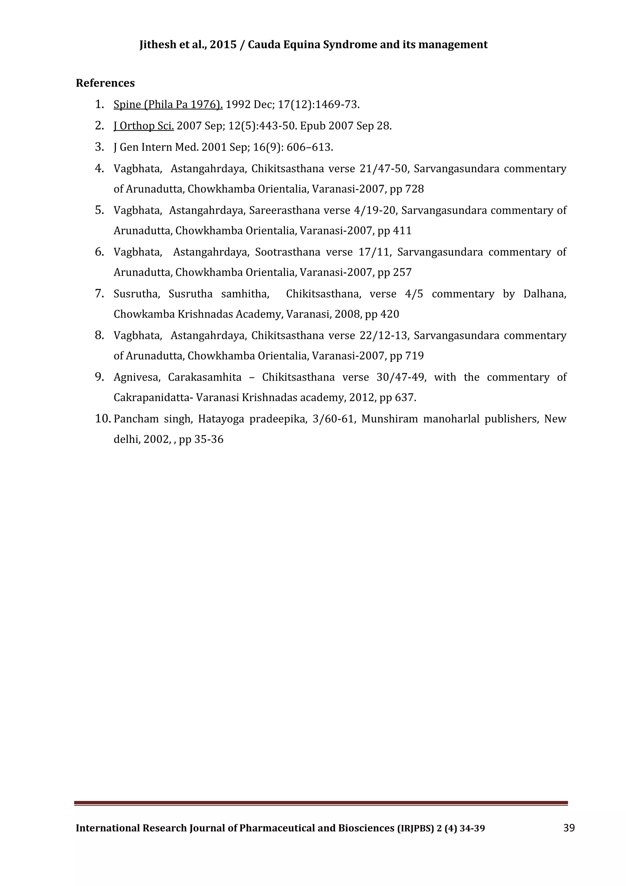 Jithesh et al., 2015 / Cauda Equina Syndrome and its management
International Research Journal of Pharmaceutical and Biosciences (IRJPBS) 2 (4) 34-39 39
References
1. Spine (Phila Pa 1976). 1992 Dec; 17(12):1469-73.
2. J Orthop Sci. 2007 Sep; 12(5):443-50. Epub 2007 Sep 28.
3. J Gen Intern Med. 2001 Sep; 16(9): 606–613.
4. Vagbhata, Astangahrdaya, Chikitsasthana verse 21/47-50, Sarvangasundara commentary
of Arunadutta, Chowkhamba Orientalia, Varanasi-2007, pp 728
5. Vagbhata, Astangahrdaya, Sareerasthana verse 4/19-20, Sarvangasundara commentary of
Arunadutta, Chowkhamba Orientalia, Varanasi-2007, pp 411
6. Vagbhata, Astangahrdaya, Sootrasthana verse 17/11, Sarvangasundara commentary of
Arunadutta, Chowkhamba Orientalia, Varanasi-2007, pp 257
7. Susrutha, Susrutha samhitha, Chikitsasthana, verse 4/5 commentary by Dalhana,
Chowkamba Krishnadas Academy, Varanasi, 2008, pp 420
8. Vagbhata, Astangahrdaya, Chikitsasthana verse 22/12-13, Sarvangasundara commentary
of Arunadutta, Chowkhamba Orientalia, Varanasi-2007, pp 719
9. Agnivesa, Carakasamhita – Chikitsasthana verse 30/47-49, with the commentary of
Cakrapanidatta- Varanasi Krishnadas academy, 2012, pp 637.
10. Pancham singh, Hatayoga pradeepika, 3/60-61, Munshiram manoharlal publishers, New
delhi, 2002, , pp 35-36
 
