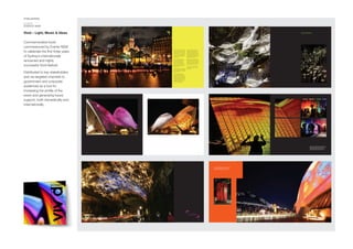 PUBLISHING
CLIENT
EVENTS NSW
Vivid – Light, Music & Ideas
Commemorative book
commissioned by Events NSW
to celebrate the first three years
of Sydney’s internationally
renowned and highly
successful Vivid festival.
Distributed to key stakeholders
and via targeted channels to
government and corporate
audiences as a tool for
increasing the profile of the
event and generating future
support, both domestically and
internationally.
61
Inspired creativity realised
through the medium of light.
5352
11
Meanwhile another facet of the festival
was also taking shape. Vivid Sydney
would not only be a festival of light and
a festival of live music – it would also be
a forum at which creative people from
around the world could come together
to share their work, to interact and
exchange ideas.
It was a natural extension to the
festival given Sydney’s extraordinary
concentration of creative skills
which encompass industries such
as architecture, digital design and
production, lighting, music, visual arts,
media, film and television and the
performing arts.
There was a very natural convergence of
strategic objectives, the result of which
was the uniquely multi-faceted creative
festival, Vivid Sydney.
Since its first staging in 2009 this
ground-breaking Sydney event has
continued to shine in the international
spotlight. Each year Vivid evolves with
artistic directors adding new dimensions
and exploring new creative directions
for exhibits, performances, ideas and
forums and the intersection of art,
commerce and technology.
Destination NSW, the government’s
lead tourism and events agency, owns,
manages and markets the event and
works collaboratively with the City of
Sydney, the Sydney Opera House, NSW
government departments, corporate
sponsors and a host of creative and arts
organisations and institutions.
Vivid also attracts some of the world’s
best artists, directors, technicians and
creative minds to Sydney who contribute
their ideas, their vision and their skills to
making each event unique – each year
different – but always cutting edge.
Vivid Sydney is an 18-day celebration
of light, music and ideas – come join
the celebration!
62
Over 18 nights, between the hours of 6pm to midnight
the city reveals its true colours with a spectacular
show of light – helped along by the city’s icons.
55
During the three weeks of the Vivid Sydney festival,
light projections, illuminations and sculptural
installations transform The Rocks, Circular Quay,
Sydney Opera House and city boulevards.
2120
Buildings become lightscapes and
trees become sculpture gardens.
 