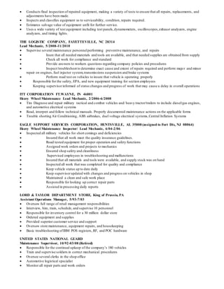  Conducts final inspection of repaired equipment, making a variety of tests to ensure that all repairs, replacements, and
adjustments have been made.
 Inspects and classifies equipment as to serviceability, condition, repairs required.
 Estimates salvage value of equipment unfit for further service.
 Uses a wide variety of test equipment including test panels,dynamometers, oscilloscopes,exhaust analyzers, engine
analyzers, and timing lights.
THE LOGISTIC COMPANY, FAYETTEVILLE, NC 28314
Lead Mechanic, 5/2008-11/2010
 Supervise several maintenance personnelperforming preventive maintenance, and repairs
 Inure that all needed materials and tools are available, and that needed supplies are obtained from supply
 Check all work for compliance and standard
 Provide answers to workers questions regarding company policies and procedures
 Inspect/troubleshoot to determine exact cause and extent of repairs required and perform major and minor
repair on engines, fuel injector system,transmissions suspension and brake systems
 Perform road test on vehicles to insure that vehicle is operating properly
 Responsible for the safety, EPA, and new equipment training for section employees
 Keeping supervisorinformed of status changes and progress of work that may cause a delay in overall operations
ITT CORPORATION FT.WAYNE, IN 46801
Heavy Wheel Maintenance Lead Mechanic, 2/2006-6/2008
 Tire Diagnose and repair military tactical and combat vehicles and/ heavy tractor/trailers to include diesel/gas engines,
and automotive electrical systems
 Read, interpret and follow technical manuals. Properly documented maintenance actions on the applicable forms
 Trouble shorting Air Conditioning, ABS airbrakes, duel voltage electrical systems,Central Inflation Systems
EAGLE SUPPORT SERVICES CORPORATION, HUNTSVILLE, AL 35808 (assigned to Fort Dix, NJ 08064)
Heavy Wheel Maintenance Inspector/ Lead Mechanic, 6/04-2/06
 Inspected all military vehicles for short comings and deficiencies
 Insured that all work meet the quality insurance guidelines.
 Road tested equipment for proper operation and safety functions
 Assigned work orders and projects to mechanics
 Ensured shop safety and cleanliness
 Supervised employees in troubleshooting and malfunctions
 Insured that all materials and tools were available, and supply stock was on hand
 Inspected all work that was completed for quality and compliance
 Keep vehicle status up to date daily
 Keep supervisorupdated with changes and progress on vehicles in shop
 Maintained a clean and safe work place
 Responsible for looking up correct repair parts
 Assisted in processing daily reports
LORD & TAYLOR DEPARTMENT STORE, King of Prussia, PA
Assistant Operations Manager, 5/93-7/03
 Oversaw full range of retail management responsibilities
 Interview, hire, train, schedule, and supervise 10 personnel
 Responsible for inventory control for a 30 million dollar store
 Ordered equipment and supplies
 Provided superior customer service and support
 Oversaw store maintenance, equipment repairs, and housekeeping
 Basic troubleshooting ofIBM POS registers, RF, and POC hardware
UNITED STATES NATIONAL GUARD
Maintenance Supervisor, 10/92-03/08 (Retired)
 Responsible for the continual upkeep of the company’s 180 vehicles
 Train and supervise soldiers in correct mechanical procedures
 Oversee several clerks in the shop office
 Automotive logistical specialist
 Monitor all repair parts and work orders
 