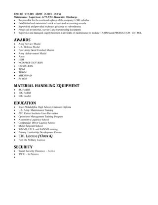 UNITED STATES ARMY (ATIVE DUTY)
Maintenance Supervisor, 6/79-9/92-Honorable Discharge
 Responsible for the continual upkeep of the company’s 300 vehicles
 Established and maintained stock records and accounting records
 Supervised and provided technical guidance to subordinates
 Processed inventories, surveys,and warehousing documents
 Supervise and managed supply function in all fields of maintenance to include TAMMS,and PRODUCTION CNTROL
AWARDS
 Army Service Medal
 U.S. Defense Medal
 Four Army Good Conduct Medals
 Army Achievement Medal
 Arcm
 HSM
 NCO-PROF-DEV-RBN
 OS-SVC-RBN
 TJSM
 TRWM
 MECH-BAD
 PTYSM
MATERIAL HANDLING EQUIPMENT
 4K Forklift
 10K Forklift
 60K Loader
EDUCATION
 West Philadelphia High School, Graduate Diploma
 U.S. Army Maintenance Training
 PTC Career Institute-Loss Prevention
 Operations Management Training Program
 Automotive Logistics School
 Commercial Driver License School
 Motor Sergeant School
 WMMS, ULLS and SAMMS training
 Primary Leadership Development Course
 CDLLicense (Class A)
 Fort Dix Military License
SECURITY
 Secret Security Clearance – Active
 TWIC – In Process

 