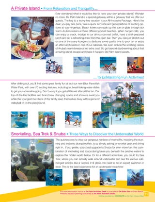 For more information visit us at De Palm Activities Desk in your hotel or De Palm Pier on Palm Beach.
Personal Vacation planning exclusively at De Palm Activities Desks.
Clothes provided by: COCONUTS by De Palm • Island Wear
A Private Island • From Relaxation and Tranquility....
... to Exhilarating Fun Activities!
Snorkeling, Sea Trek  Snuba • Three Ways to Discover the Underwater World
Ever wondered what it would be like to have your own private island? Wonder
no more. De Palm Island is a special getaway within a getaway that we offer our
guests. The key to a worry-free vacation is our All–Inclusive Package. Here’s the
deal: you pay one price, take a quick ferry ride and get a plethora of exciting op-
tions at your fingertips. Beach lovers can soak up the sun or glide through our
warm Aruban waters at three different pocket beaches. When hunger calls, you
can enjoy a snack, indulge in our all-you-can-eat buffet, have a chef-prepared
lunch and sip a refreshing drink from the open bar. Then you can just stretch out
on one of the many loungers to dedicate some quality time to your tan or enjoy
an after-lunch siesta in one of our cabanas. We even include the soothing caress
of Aruba’s warm breeze at no extra cost. So go beyond daydreaming about that
amazing island escape and make it happen: De Palm Island awaits.
After chilling out, you’ll find some great family fun at out our new Blue Parrotfish
Water Park, with over 70 exciting features, including six breathtaking water slides
to get your adrenaline going. Don’t worry if you get a little wet after all this fun. Our
top-of-the-line facilities and brand new changing rooms and showers await you
while the youngest members of the family keep themselves busy with a game of
volleyball or on the playground.
The quickest way to view our gorgeous rainbow of marine life, including the stun-
ning and endemic blue parrotfish, is by simply asking for snorkel gear and diving
right in. If you prefer, you could upgrade to Snuba for even more fun: this com-
bination of snorkeling and scuba diving takes you beneath the pristine waters to
explore the hidden world below. Or for a different adventure, you could try Sea
Trek, where you can actually walk around underwater and see the various sub-
merged wrecks, like a Cessna 414 plane. No need to be an expert swimmer or
diver. This is the best experience for an underwater neophyte!
11
 