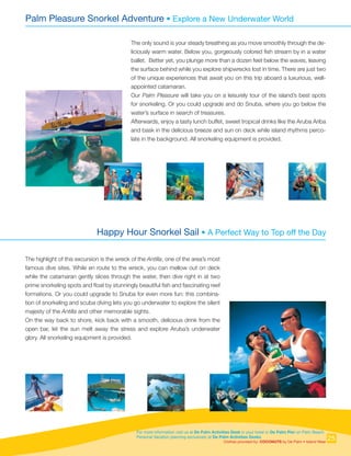 For more information visit us at De Palm Activities Desk in your hotel or De Palm Pier on Palm Beach.
Personal Vacation planning exclusively at De Palm Activities Desks.
Clothes provided by: COCONUTS by De Palm • Island Wear
Palm Pleasure Snorkel Adventure • Explore a New Underwater World
Happy Hour Snorkel Sail • A Perfect Way to Top off the Day
The only sound is your steady breathing as you move smoothly through the de-
liciously warm water. Below you, gorgeously colored fish stream by in a water
ballet. Better yet, you plunge more than a dozen feet below the waves, leaving
the surface behind while you explore shipwrecks lost in time. There are just two
of the unique experiences that await you on this trip aboard a luxurious, well-
appointed catamaran.
Our Palm Pleasure will take you on a leisurely tour of the island’s best spots
for snorkeling. Or you could upgrade and do Snuba, where you go below the
water’s surface in search of treasures.
Afterwards, enjoy a tasty lunch buffet, sweet tropical drinks like the Aruba Ariba
and bask in the delicious breeze and sun on deck while island rhythms perco-
late in the background. All snorkeling equipment is provided.
The highlight of this excursion is the wreck of the Antilla, one of the area’s most
famous dive sites. While en route to the wreck, you can mellow out on deck
while the catamaran gently slices through the water, then dive right in at two
prime snorkeling spots and float by stunningly beautiful fish and fascinating reef
formations. Or you could upgrade to Snuba for even more fun: this combina-
tion of snorkeling and scuba diving lets you go underwater to explore the silent
majesty of the Antilla and other memorable sights.
On the way back to shore, kick back with a smooth, delicious drink from the
open bar, let the sun melt away the stress and explore Aruba’s underwater
glory. All snorkeling equipment is provided.
25
 