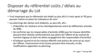 Disposer du référentiel coûts / délais au
démarrage du Lot
• Il est important que le référentiel soit établi au plus tôt (<1 mois après le T0) pour
pouvoir mettre en place les indicateurs de suivi.
• Les plannings des tâches sont élaborés, au plus tôt, afin :
• d'identifier les relations et les interdépendances entre les différentes activités
du WBS,
• de confirmer par les responsables d’activités (OBS) que les travaux identifiés
peuvent être réalisés conformément aux jalons de l'affaire et du contrat de
manière logique et dans les délais (engagement des responsables d’activités)
• d'indiquer quand et où les travaux effectifs sont prévus de sorte qu'au cours
de l'affaire, l'avancement et les écarts puissent être mesurés, et des
modifications apportées au planning.
Ph. Legall – Training TAD.
 