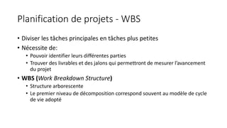 Planification de projets - WBS
• Diviser les tâches principales en tâches plus petites
• Nécessite de:
• Pouvoir identifier leurs différentes parties
• Trouver des livrables et des jalons qui permettront de mesurer l’avancement
du projet
• WBS (Work Breakdown Structure)
• Structure arborescente
• Le premier niveau de décomposition correspond souvent au modèle de cycle
de vie adopté
 