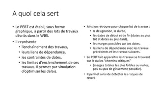 A quoi cela sert
• Le PERT est établi, sous forme
graphique, à partir des lots de travaux
décrits dans le WBS.
• Il représente
• l’enchaînement des travaux,
• leurs liens de dépendance,
• les contraintes de dates,
• les limites d’enclenchement de ces
travaux. Il permet par simulation
d’optimiser les délais.
• Ainsi on retrouve pour chaque lot de travaux :
• la désignation, la durée,
• les dates de début et de fin (dates au plus
tôt et dates au plus tard),
• les marges possibles sur ces dates,
• les liens de dépendance avec les travaux
précédents et les travaux suivants.
• Le PERT fait apparaître les travaux se trouvant
sur le ou les “chemins critiques”
• (marges totales les plus faibles ou nulles,
peu ou pas de glissement possible).
• Il permet ainsi de détecter les risques de
retard
 