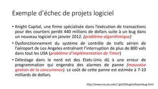 Exemple d’échec de projets logiciel
• Knight Capital, une firme spécialisée dans l’exécution de transactions
pour des courtiers perdit 440 millions de dollars suite à un bug dans
un nouveau logiciel en janvier 2012. (problème algorithmique)
• Dysfonctionnement du système de contrôle de trafic aérien de
l’aéroport de Los Angeles entraînant l’interruption de plus de 800 vols
dans tout les USA (problème d’implémentation de Timer)
• Délestage dans le nord est des Etats-Unis dû à une erreur de
programmation qui engendra des alarmes de panne (mauvaise
gestion de la concurrence). Le coût de cette panne est estimée à 7-10
milliards de dollars.
http://www.cse.psu.edu/~gxt29/bug/softwarebug.html
 
