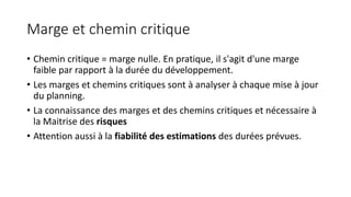 Marge et chemin critique
• Chemin critique = marge nulle. En pratique, il s'agit d'une marge
faible par rapport à la durée du développement.
• Les marges et chemins critiques sont à analyser à chaque mise à jour
du planning.
• La connaissance des marges et des chemins critiques et nécessaire à
la Maitrise des risques
• Attention aussi à la fiabilité des estimations des durées prévues.
 