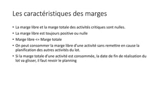 Les caractéristiques des marges
• La marge libre et la marge totale des activités critiques sont nulles.
• La marge libre est toujours positive ou nulle
• Marge libre <= Marge totale
• On peut consommer la marge libre d’une activité sans remettre en cause la
planification des autres activités du lot.
• Si la marge totale d’une activité est consommée, la date de fin de réalisation du
lot va glisser, il faut revoir le planning
 