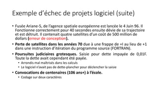 Exemple d’échec de projets logiciel (suite)
• Fusée Ariane-5, de l’agence spatiale européenne est lancée le 4 Juin 96. Il
Fonctionne correctement pour 40 secondes ensuite dévie de sa trajectoire
et est détruit. Il contenait quatre satellites d’un coût de 500 million de
dollars (erreur de conception).
• Perte de satellites dans les années 70 due à une frappe de +I au lieu de +1
dans une instruction d’itération du programme source (FORTRAN).
• Poursuites judiciaires grotesques. Saisie pour dette impayée de 0,01F.
Toute la dette avait cependant été payée.
• Arrondis mal maîtrisés dans les calculs
• Le logiciel n’avait pas de dette-plancher pour déclencher la saisie
• Convocations de centenaires (106 ans+) à l’école.
• Codage sur deux caractères
 