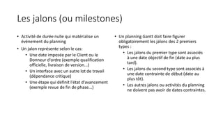Les jalons (ou milestones)
• Activité de durée nulle qui matérialise un
événement du planning
• Un jalon représente selon le cas:
• Une date imposée par le Client ou le
Donneur d'ordre (exemple qualification
officielle, livraison de version...)
• Un interface avec un autre lot de travail
(dépendance critique)
• Une étape qui définit l'état d'avancement
(exemple revue de fin de phase...)
• Un planning Gantt doit faire figurer
obligatoirement les jalons des 2 premiers
types :
• Les jalons du premier type sont associés
à une date objectif de fin (date au plus
tard).
• Les jalons du second type sont associés à
une date contrainte de début (date au
plus tôt).
• Les autres jalons ou activités du planning
ne doivent pas avoir de dates contraintes.
 