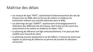 Maîtrise des délais
• Les réseaux de type “PERT”, représentant l’ordonnancement des lots de
travaux issus du WBS, dont le but est de mettre en évidence les
contraintes relatives aux activités déclinées dans le WBS,
• Les plannings de type “GANTT”, représentant chronologiquement la
réalisation des différents lots de travaux, dont le but est de suivre leur
avancement et de mettre en évidence les dates “clés”.
• Le planning de référence est figé contractuellement, il ne peut pas être
modifié sans l’accord du client.
• Le planning courant représente la vie de l’affaire. Il mesure les écarts par
rapport au planning de référence et permet de prendre les décisions
correctives.
 