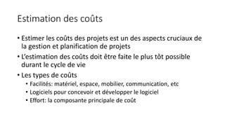 Estimation des coûts
• Estimer les coûts des projets est un des aspects cruciaux de
la gestion et planification de projets
• L’estimation des coûts doit être faite le plus tôt possible
durant le cycle de vie
• Les types de coûts
• Facilités: matériel, espace, mobilier, communication, etc
• Logiciels pour concevoir et développer le logiciel
• Effort: la composante principale de coût
 