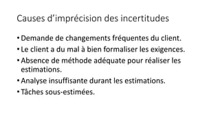 Causes d’imprécision des incertitudes
• Demande de changements fréquentes du client.
• Le client a du mal à bien formaliser les exigences.
• Absence de méthode adéquate pour réaliser les
estimations.
• Analyse insuffisante durant les estimations.
• Tâches sous-estimées.
 