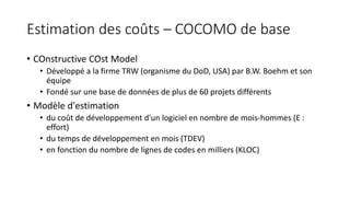Estimation des coûts – COCOMO de base
• COnstructive COst Model
• Développé a la firme TRW (organisme du DoD, USA) par B.W. Boehm et son
équipe
• Fondé sur une base de données de plus de 60 projets différents
• Modèle d'estimation
• du coût de développement d'un logiciel en nombre de mois-hommes (E :
effort)
• du temps de développement en mois (TDEV)
• en fonction du nombre de lignes de codes en milliers (KLOC)
 