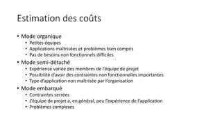 Estimation des coûts
• Mode organique
• Petites équipes
• Applications maîtrisées et problèmes bien compris
• Pas de besoins non fonctionnels difficiles
• Mode semi-détaché
• Expérience variée des membres de l’équipe de projet
• Possibilité d’avoir des contraintes non fonctionnelles importantes
• Type d’application non maîtrisée par l’organisation
• Mode embarqué
• Contraintes serrées
• L’équipe de projet a, en général, peu l’expérience de l’application
• Problèmes complexes
 
