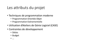 Les attributs du projet
• Techniques de programmation moderne
• Programmation Orientée Objet
• Programmation Evénementielle
• Utilisation d’Ateliers de Génie Logiciel (CASE)
• Contraintes de développement
• Délais
• Budget
• …
 