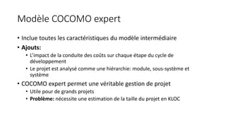 Modèle COCOMO expert
• Inclue toutes les caractéristiques du modèle intermédiaire
• Ajouts:
• L’impact de la conduite des coûts sur chaque étape du cycle de
développement
• Le projet est analysé comme une hiérarchie: module, sous-système et
système
• COCOMO expert permet une véritable gestion de projet
• Utile pour de grands projets
• Problème: nécessite une estimation de la taille du projet en KLOC
 