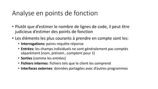 Analyse en points de fonction
• Plutôt que d’estimer le nombre de lignes de code, il peut être
judicieux d’estimer des points de fonction
• Les éléments les plus courants à prendre en compte sont les:
• Interrogations: paires requête-réponse
• Entrées: les champs individuels ne sont généralement pas comptés
séparément (nom, prénom…comptent pour 1)
• Sorties (comme les entrées)
• Fichiers internes: fichiers tels que le client les comprend
• Interfaces externes: données partagées avec d’autres programmes
 