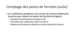 Comptage des points de fonction (suite)
• Les coefficients pondèrent une somme du nombre d’éléments
recensés pour obtenir les points de fonction du logiciel
• Manque de standard pour compter les PF
• Estimation des coefficients à faire en interne
• Relation entre points de fonction et coût à estiment en interne
 