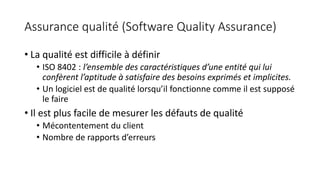 Assurance qualité (Software Quality Assurance)
• La qualité est difficile à définir
• ISO 8402 : l’ensemble des caractéristiques d’une entité qui lui
confèrent l’aptitude à satisfaire des besoins exprimés et implicites.
• Un logiciel est de qualité lorsqu’il fonctionne comme il est supposé
le faire
• Il est plus facile de mesurer les défauts de qualité
• Mécontentement du client
• Nombre de rapports d’erreurs
 