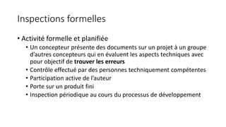 Inspections formelles
• Activité formelle et planifiée
• Un concepteur présente des documents sur un projet à un groupe
d’autres concepteurs qui en évaluent les aspects techniques avec
pour objectif de trouver les erreurs
• Contrôle effectué par des personnes techniquement compétentes
• Participation active de l’auteur
• Porte sur un produit fini
• Inspection périodique au cours du processus de développement
 
