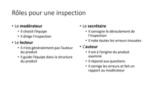 Rôles pour une inspection
• Le modérateur
• Il choisit l’équipe
• Il dirige l’inspection
• Le lecteur
• Il n’est généralement pas l’auteur
du produit
• Il guide l’équipe dans la structure
du produit
• Le secrétaire
• Il consigne le déroulement de
l’inspection
• Il note toutes les erreurs trouvées
• L’auteur
• Il est à l’origine du produit
examiné
• Il répond aux questions
• Il corrige les erreurs et fait un
rapport au modérateur
 
