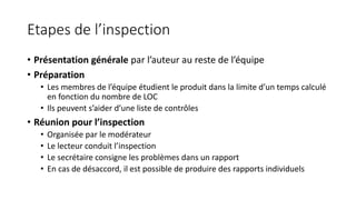 Etapes de l’inspection
• Présentation générale par l’auteur au reste de l’équipe
• Préparation
• Les membres de l’équipe étudient le produit dans la limite d’un temps calculé
en fonction du nombre de LOC
• Ils peuvent s’aider d’une liste de contrôles
• Réunion pour l’inspection
• Organisée par le modérateur
• Le lecteur conduit l’inspection
• Le secrétaire consigne les problèmes dans un rapport
• En cas de désaccord, il est possible de produire des rapports individuels
 