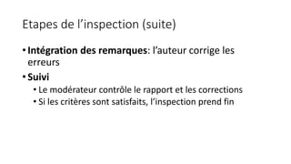 Etapes de l’inspection (suite)
• Intégration des remarques: l’auteur corrige les
erreurs
• Suivi
• Le modérateur contrôle le rapport et les corrections
• Si les critères sont satisfaits, l’inspection prend fin
 