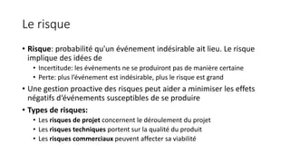 Le risque
• Risque: probabilité qu'un événement indésirable ait lieu. Le risque
implique des idées de
• Incertitude: les événements ne se produiront pas de manière certaine
• Perte: plus l’événement est indésirable, plus le risque est grand
• Une gestion proactive des risques peut aider a minimiser les effets
négatifs d‘événements susceptibles de se produire
• Types de risques:
• Les risques de projet concernent le déroulement du projet
• Les risques techniques portent sur la qualité du produit
• Les risques commerciaux peuvent affecter sa viabilité
 