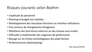 Risques courants selon Boehm
• Inaptitude du personnel
• Planning et budget non réalistes
• Développement des mauvaises fonctions ou interface utilisateurs
• Flux continus de changements d’exigences
• Défaillance des fournitures externes ou des travaux sous-traités
• Difficultés à implémenter des exigences de performance
• Blocage sur les limites technologiques des plate-formes
• Perfectionnisme (Gold-plating)
https://goo.gl/VbHRvS
 