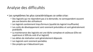 Analyse des difficultés
• Les symptômes les plus caractéristiques ce cette crise:
• Des logiciels qui ne répondent pas à la demande; ne correspondent souvent
pas aux besoins des utilisateurs
• Les logiciels contiennent trop d’erreurs (qualité du logiciel insuffisante)
• Les coûts de développement sont rarement prévisibles et sont généralement
prohibitifs
• La maintenance des logiciels est une tâche complexe et coûteuse (Elle est
supérieure à 50% du coût d’un logiciel)
• Les délais de réalisation sont généralement dépassés
• Les logiciels sont rarement portables
• Des projets qui n’aboutissent pas
 