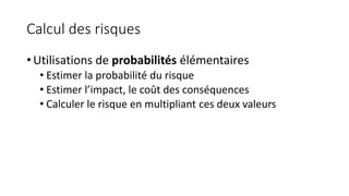 Calcul des risques
• Utilisations de probabilités élémentaires
• Estimer la probabilité du risque
• Estimer l’impact, le coût des conséquences
• Calculer le risque en multipliant ces deux valeurs
 