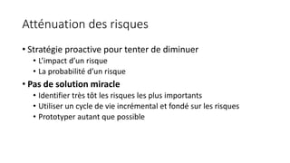 Atténuation des risques
• Stratégie proactive pour tenter de diminuer
• L’impact d’un risque
• La probabilité d’un risque
• Pas de solution miracle
• Identifier très tôt les risques les plus importants
• Utiliser un cycle de vie incrémental et fondé sur les risques
• Prototyper autant que possible
 