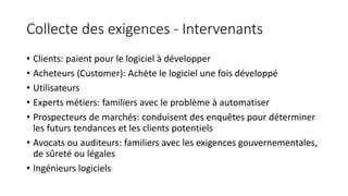 Collecte des exigences - Intervenants
• Clients: paient pour le logiciel à développer
• Acheteurs (Customer): Achète le logiciel une fois développé
• Utilisateurs
• Experts métiers: familiers avec le problème à automatiser
• Prospecteurs de marchés: conduisent des enquêtes pour déterminer
les futurs tendances et les clients potentiels
• Avocats ou auditeurs: familiers avec les exigences gouvernementales,
de sûreté ou légales
• Ingénieurs logiciels
 
