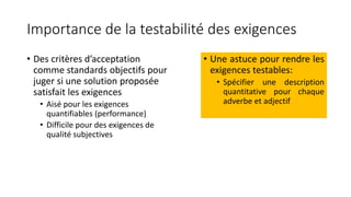 Importance de la testabilité des exigences
• Des critères d’acceptation
comme standards objectifs pour
juger si une solution proposée
satisfait les exigences
• Aisé pour les exigences
quantifiables (performance)
• Difficile pour des exigences de
qualité subjectives
• Une astuce pour rendre les
exigences testables:
• Spécifier une description
quantitative pour chaque
adverbe et adjectif
 