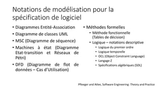 Notations de modélisation pour la
spécification de logiciel
• Diagrammes Entité-Association
• Diagramme de classes UML
• MSC (Diagramme de séquence)
• Machines à état (Diagramme
Etat-transition et Réseaux de
Pétri)
• DFD (Diagramme de flot de
données – Cas d’Utilisation)
• Méthodes formelles
• Méthode fonctionnelle
(Tables de décision)
• Logique – notations descriptive
• Logique du premier ordre
• Logique temporelle
• OCL (Object Constraint Language)
• Langage Z
• Spécifications algébriques (SDL)
Pfleeger and Atlee, Software Engineering: Theory and Practice
 