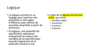 Logique
• La logique consiste en un
langage pour exprimer des
propriétés et des règles
d’inférence pour dériver de
nouvelles propriétés à partir de
prémisses.
• En logique, une propriété de
spécification représente
uniquement les valeurs des
variables de la propriété pour
laquelle l’expression de la
propriété s’évalue à vrai.
• Il s’agit de la logique de premier
ordre, qui inclut:
• Variables typées
• Constantes
• Fonctions
• Prédicats
 