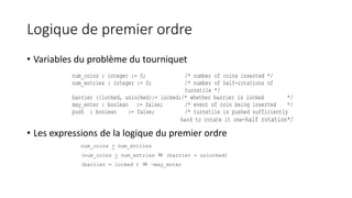 Logique de premier ordre
• Variables du problème du tourniquet
• Les expressions de la logique du premier ordre
num_coins : integer := 0; /* number of coins inserted */
num_entries : integer := 0; /* number of half-rotations of
turnstile */
barrier :{locked, unlocked}:= locked;/* whether barrier is locked */
may_enter : boolean := false; /* event of coin being inserted */
push : boolean := false; /* turnstile is pushed sufficiently
hard to rotate it one-half rotation*/
num_coins > num_entries
(num_coins > num_entries  (barrier = unlocked)
(barrier = locked )  ¬may_enter
 