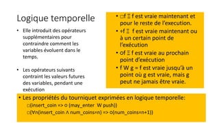 Logique temporelle • □f Ξ f est vraie maintenant et
pour le reste de l’execution.
• ⋄f Ξ f est vraie maintenant ou
à un certain point de
l’exécution
• ○f Ξ f est vraie au prochain
point d’exécution
• f W g = f est vraie jusqu’à un
point où g est vraie, mais g
peut ne jamais être vraie.
• Les propriétés du tourniquet exprimées en logique temporelle:
□(insert_coin => ○ (may_enter W push))
□(∀n(insert_coin ∧ num_coins=n) => ○(num_coins=n+1))
• Elle introduit des opérateurs
supplémentaires pour
contraindre comment les
variables évoluent dans le
temps.
• Les opérateurs suivants
contraint les valeurs futures
des variables, pendant une
exécution
 
