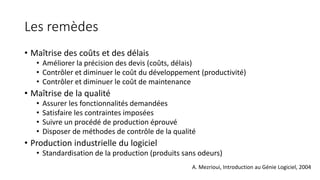 Les remèdes
• Maîtrise des coûts et des délais
• Améliorer la précision des devis (coûts, délais)
• Contrôler et diminuer le coût du développement (productivité)
• Contrôler et diminuer le coût de maintenance
• Maîtrise de la qualité
• Assurer les fonctionnalités demandées
• Satisfaire les contraintes imposées
• Suivre un procédé de production éprouvé
• Disposer de méthodes de contrôle de la qualité
• Production industrielle du logiciel
• Standardisation de la production (produits sans odeurs)
A. Mezrioui, Introduction au Génie Logiciel, 2004
 